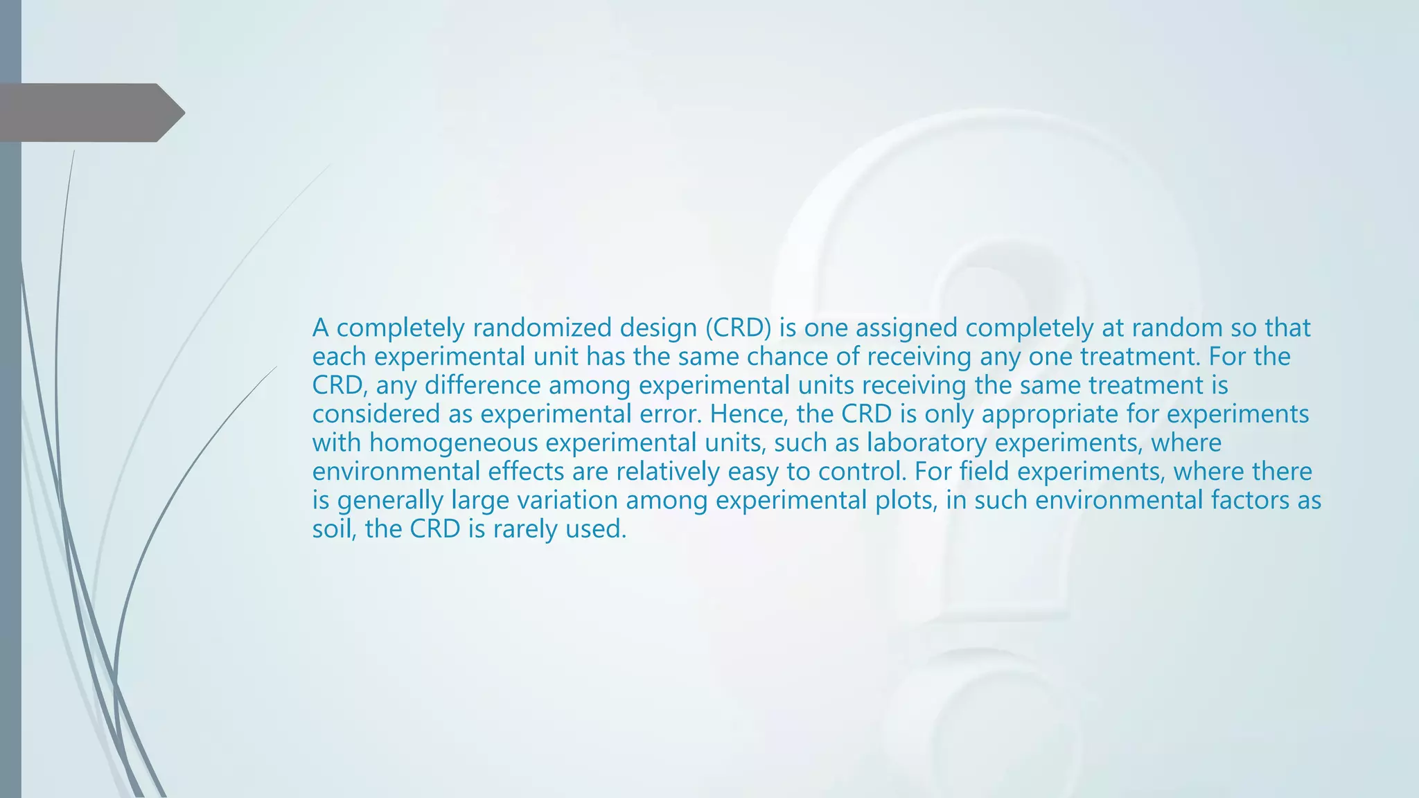 A completely randomized design (CRD) is one assigned completely at random so that
each experimental unit has the same chance of receiving any one treatment. For the
CRD, any difference among experimental units receiving the same treatment is
considered as experimental error. Hence, the CRD is only appropriate for experiments
with homogeneous experimental units, such as laboratory experiments, where
environmental effects are relatively easy to control. For field experiments, where there
is generally large variation among experimental plots, in such environmental factors as
soil, the CRD is rarely used.
 