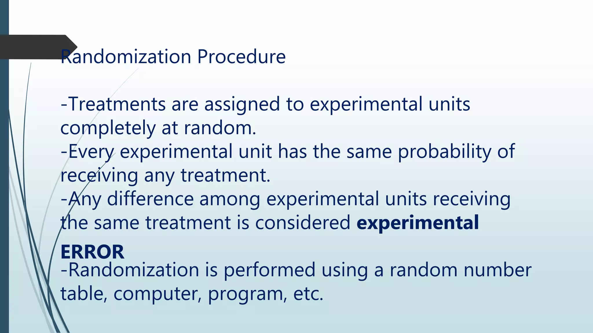 Randomization Procedure
-Treatments are assigned to experimental units
completely at random.
-Every experimental unit has the same probability of
receiving any treatment.
-Any difference among experimental units receiving
the same treatment is considered experimental
ERROR
-Randomization is performed using a random number
table, computer, program, etc.
 