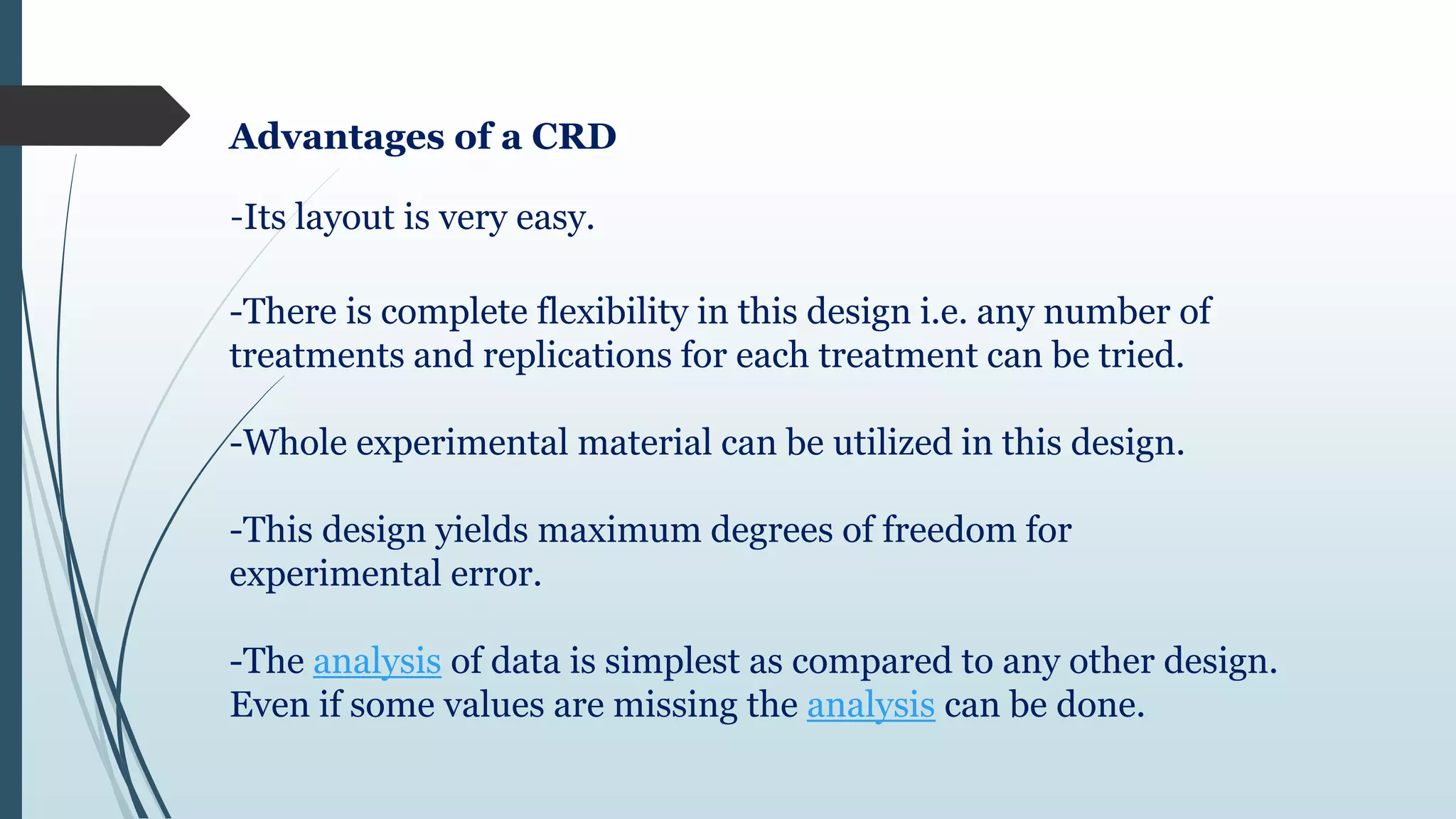 Advantages of a CRD
-Its layout is very easy.
-There is complete flexibility in this design i.e. any number of
treatments and replications for each treatment can be tried.
-Whole experimental material can be utilized in this design.
-This design yields maximum degrees of freedom for
experimental error.
-The analysis of data is simplest as compared to any other design.
Even if some values are missing the analysis can be done.
 