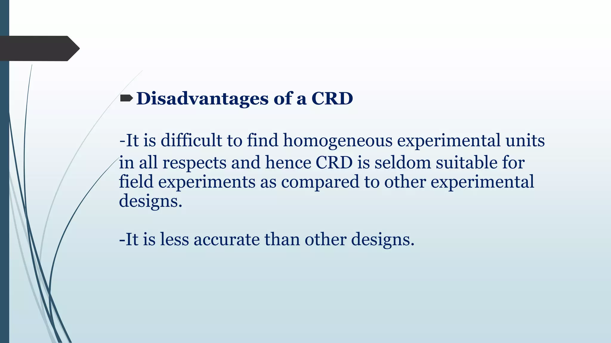 Disadvantages of a CRD
-It is difficult to find homogeneous experimental units
in all respects and hence CRD is seldom suitable for
field experiments as compared to other experimental
designs.
-It is less accurate than other designs.
 