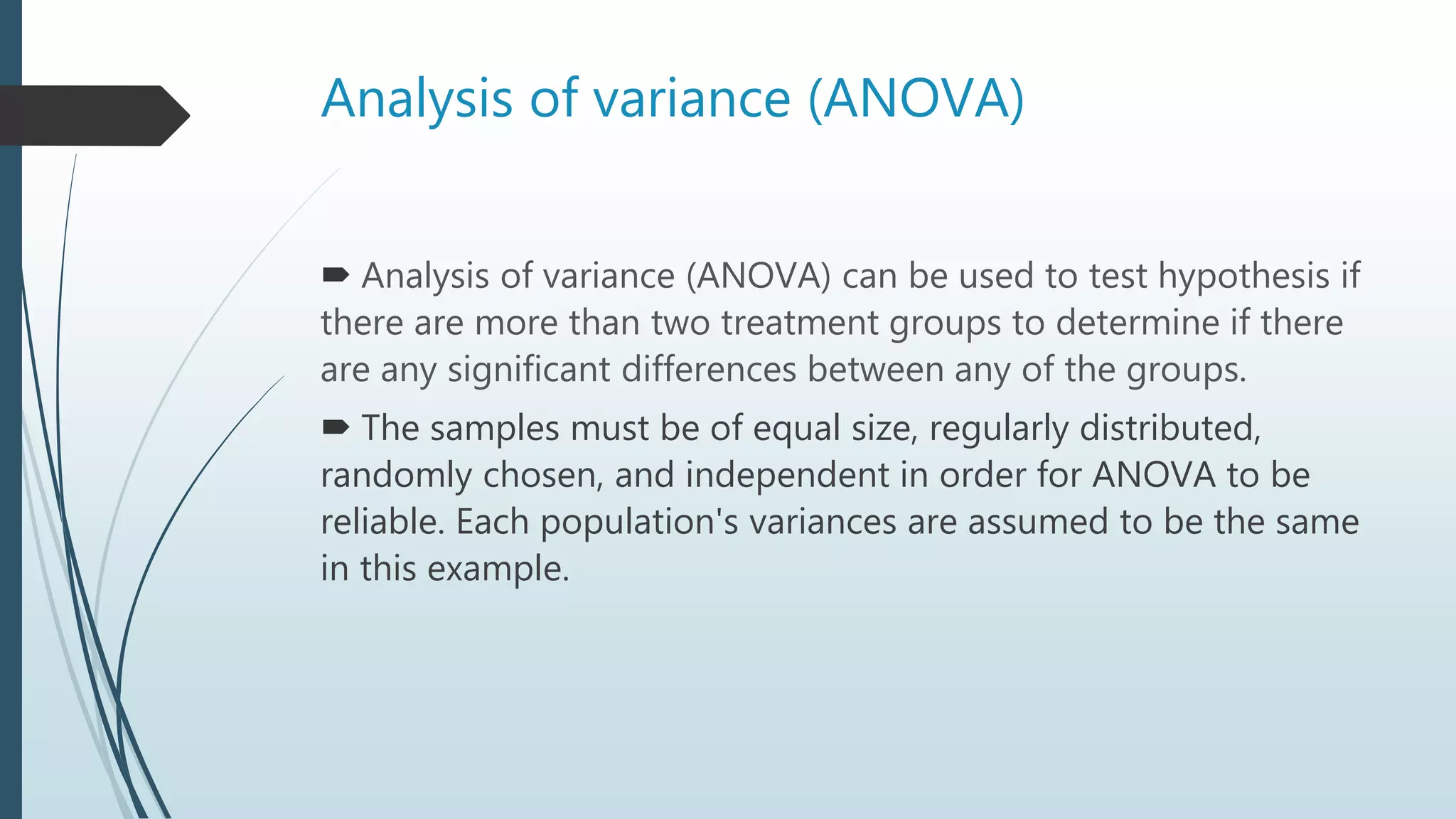 Analysis of variance (ANOVA)
 Analysis of variance (ANOVA) can be used to test hypothesis if
there are more than two treatment groups to determine if there
are any significant differences between any of the groups.
 The samples must be of equal size, regularly distributed,
randomly chosen, and independent in order for ANOVA to be
reliable. Each population's variances are assumed to be the same
in this example.
 