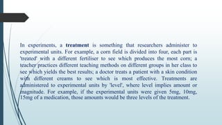 In experiments, a treatment is something that researchers administer to
experimental units. For example, a corn field is divided into four, each part is
'treated' with a different fertiliser to see which produces the most corn; a
teacher practices different teaching methods on different groups in her class to
see which yields the best results; a doctor treats a patient with a skin condition
with different creams to see which is most effective. Treatments are
administered to experimental units by 'level', where level implies amount or
magnitude. For example, if the experimental units were given 5mg, 10mg,
15mg of a medication, those amounts would be three levels of the treatment.
 