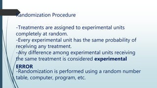 Randomization Procedure
-Treatments are assigned to experimental units
completely at random.
-Every experimental unit has the same probability of
receiving any treatment.
-Any difference among experimental units receiving
the same treatment is considered experimental
ERROR
-Randomization is performed using a random number
table, computer, program, etc.
 