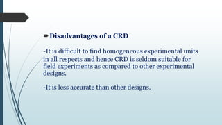 Disadvantages of a CRD
-It is difficult to find homogeneous experimental units
in all respects and hence CRD is seldom suitable for
field experiments as compared to other experimental
designs.
-It is less accurate than other designs.
 