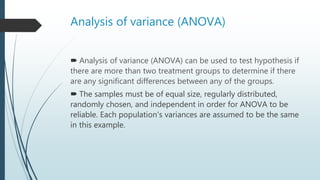 Analysis of variance (ANOVA)
 Analysis of variance (ANOVA) can be used to test hypothesis if
there are more than two treatment groups to determine if there
are any significant differences between any of the groups.
 The samples must be of equal size, regularly distributed,
randomly chosen, and independent in order for ANOVA to be
reliable. Each population's variances are assumed to be the same
in this example.
 