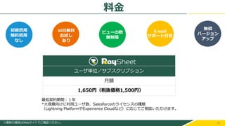 42
初期費用
解約費用
なし
ユーザ単位／サブスクリプション
月額
1,650円（税抜価格1,500円）
最低契約期間：１年
*大規模向けに利用ユーザ数、Salesforceのライセンスの種類
（Lightning PlatformやExperience Cloudなど）に応じてご相談いただけます。
※最新の価格はWebサイトでご確認ください。
初期費用
解約費用
なし
ビューの数
無制限
30日無料
お試し
あり
E-mail
サポート付き
無償
バージョン
アップ
料金
 