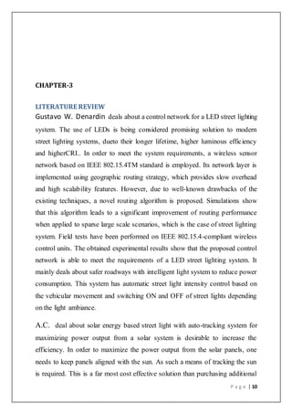 P a g e | 10
CHAPTER-3
LITERATURE REVIEW
Gustavo W. Denardin deals about a control network for a LED street lighting
system. The use of LEDs is being considered promising solution to modern
street lighting systems, dueto their longer lifetime, higher luminous efficiency
and higherCRI.. In order to meet the system requirements, a wireless sensor
network based on IEEE 802.15.4TM standard is employed. Its network layer is
implemented using geographic routing strategy, which provides slow overhead
and high scalability features. However, due to well-known drawbacks of the
existing techniques, a novel routing algorithm is proposed. Simulations show
that this algorithm leads to a significant improvement of routing performance
when applied to sparse large scale scenarios, which is the case of street lighting
system. Field tests have been performed on IEEE 802.15.4-compliant wireless
control units. The obtained experimental results show that the proposed control
network is able to meet the requirements of a LED street lighting system. It
mainly deals about safer roadways with intelligent light system to reduce power
consumption. This system has automatic street light intensity control based on
the vehicular movement and switching ON and OFF of street lights depending
on the light ambiance.
A.C. deal about solar energy based street light with auto-tracking system for
maximizing power output from a solar system is desirable to increase the
efficiency. In order to maximize the power output from the solar panels, one
needs to keep panels aligned with the sun. As such a means of tracking the sun
is required. This is a far most cost effective solution than purchasing additional
 