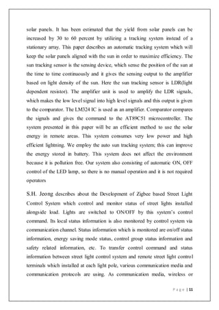P a g e | 11
solar panels. It has been estimated that the yield from solar panels can be
increased by 30 to 60 percent by utilizing a tracking system instead of a
stationary array. This paper describes an automatic tracking system which will
keep the solar panels aligned with the sun in order to maximize efficiency. The
sun tracking sensor is the sensing device, which sense the position of the sun at
the time to time continuously and it gives the sensing output to the amplifier
based on light density of the sun. Here the sun tracking sensor is LDR(light
dependent resistor). The amplifier unit is used to amplify the LDR signals,
which makes the low level signal into high level signals and this output is given
to the comparator. The LM324 IC is used as an amplifier. Comparator compares
the signals and gives the command to the AT89C51 microcontroller. The
system presented in this paper will be an efficient method to use the solar
energy in remote areas. This system consumes very low power and high
efficient lightning. We employ the auto sun tracking system; this can improve
the energy stored in battery. This system does not affect the environment
because it is pollution free. Our system also consisting of automatic ON, OFF
control of the LED lamp, so there is no manual operation and it is not required
operators
S.H. Jeong describes about the Development of Zigbee based Street Light
Control System which control and monitor status of street lights installed
alongside load. Lights are switched to ON/OFF by this system’s control
command. Its local status information is also monitored by control system via
communication channel. Status information which is monitored are on/off status
information, energy saving mode status, control group status information and
safety related information, etc. To transfer control command and status
information between street light control system and remote street light control
terminals which installed at each light pole, various communication media and
communication protocols are using. As communication media, wireless or
 