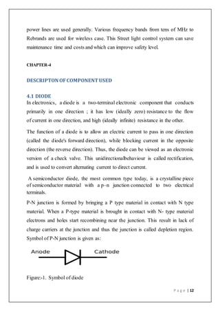 P a g e | 12
power lines are used generally. Various frequency bands from tens of MHz to
Rebrands are used for wireless case. This Street light control system can save
maintenance time and costs and which can improve safety level.
CHAPTER-4
DESCRIPTON OFCOMPONENT USED
4.1 DIODE
In electronics, a diode is a two-terminal electronic component that conducts
primarily in one direction ; it has low (ideally zero) resistance to the flow
of current in one direction, and high (ideally infinite) resistance in the other.
The function of a diode is to allow an electric current to pass in one direction
(called the diode's forward direction), while blocking current in the opposite
direction (the reverse direction). Thus, the diode can be viewed as an electronic
version of a check valve. This unidirectionalbehaviour is called rectification,
and is used to convert alternating current to direct current.
A semiconductor diode, the most common type today, is a crystalline piece
of semiconductor material with a p–n junction connected to two electrical
terminals.
P-N junction is formed by bringing a P type material in contact with N type
material. When a P-type material is brought in contact with N- type material
electrons and holes start recombining near the junction. This result in lack of
charge carriers at the junction and thus the junction is called depletion region.
Symbol of P-N junction is given as:
Figure:-1. Symbol of diode
 