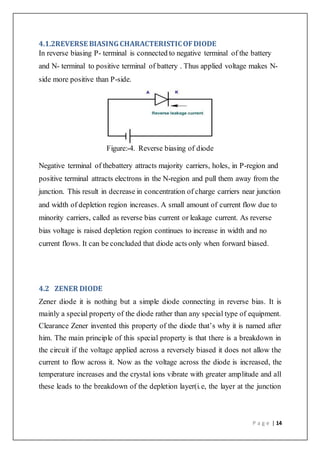 P a g e | 14
4.1.2REVERSE BIASINGCHARACTERISTICOFDIODE
In reverse biasing P- terminal is connected to negative terminal of the battery
and N- terminal to positive terminal of battery . Thus applied voltage makes N-
side more positive than P-side.
Figure:-4. Reverse biasing of diode
Negative terminal of thebattery attracts majority carriers, holes, in P-region and
positive terminal attracts electrons in the N-region and pull them away from the
junction. This result in decrease in concentration of charge carriers near junction
and width of depletion region increases. A small amount of current flow due to
minority carriers, called as reverse bias current or leakage current. As reverse
bias voltage is raised depletion region continues to increase in width and no
current flows. It can be concluded that diode acts only when forward biased.
4.2 ZENER DIODE
Zener diode it is nothing but a simple diode connecting in reverse bias. It is
mainly a special property of the diode rather than any special type of equipment.
Clearance Zener invented this property of the diode that’s why it is named after
him. The main principle of this special property is that there is a breakdown in
the circuit if the voltage applied across a reversely biased it does not allow the
current to flow across it. Now as the voltage across the diode is increased, the
temperature increases and the crystal ions vibrate with greater amplitude and all
these leads to the breakdown of the depletion layer(i.e, the layer at the junction
 