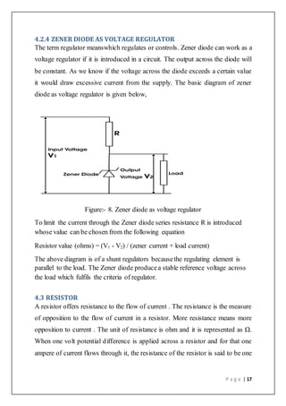 P a g e | 17
4.2.4 ZENER DIODE AS VOLTAGE REGULATOR
The term regulator meanswhich regulates or controls. Zener diode can work as a
voltage regulator if it is introduced in a circuit. The output across the diode will
be constant. As we know if the voltage across the diode exceeds a certain value
it would draw excessive current from the supply. The basic diagram of zener
diode as voltage regulator is given below,
Figure:- 8. Zener diode as voltage regulator
To limit the current through the Zener diode series resistance R is introduced
whose value can be chosen from the following equation
Resistor value (ohms) = (V1 - V2) / (zener current + load current)
The above diagram is of a shunt regulators becausethe regulating element is
parallel to the load. The Zener diode producea stable reference voltage across
the load which fulfils the criteria of regulator.
4.3 RESISTOR
A resistor offers resistance to the flow of current . The resistance is the measure
of opposition to the flow of current in a resistor. More resistance means more
opposition to current . The unit of resistance is ohm and it is represented as Ω.
When one volt potential difference is applied across a resistor and for that one
ampere of current flows through it, the resistance of the resistor is said to be one
 
