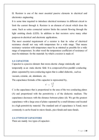 P a g e | 18
Ω. Resistor is one of the most essential passive elements in electrical and
electronics engineering.
It is some time required to introduce electrical resistance in different circuit to
limit the current through it. Resistor is an element of circuit which does the
same. Such as series connected resistor limits the current flowing through the
light emitting diode (LED). In addition to that resistors serve many other
purposes in electrical and electronic applications.
The most essential requirement of a resistor is that its value of electrical
resistance should not vary with temperature for a wide range. That means
resistance variation with temperature must be as minimal as possible for a wide
range of temperature. In other word the temperature coefficient of resistance of
must be minimum for the materials by which a resistor is made of.
4.4 CAPACITOR
Capacitor is a passive element that stores electric charge statistically and
temporarily as an static electric field. It is composed oftwo parallel conducting
plates separated by non-conducting region that is called dielectric, such as
vacuum, ceramic, air, aluminum, etc.
The capacitance formula of the capacitor is represented by,
C is the capacitance that is proportional to the area of the two conducting plates
(A) and proportional with the permittivity ε of the dielectric medium. The
capacitance decreases with the distance between plates (d). We get the greatest
capacitance with a large area of plates separated by a small distance and located
in a high permittivity material. The standard unit of capacitance is Farad, most
commonly it can be found in micro-farads, pico-farads and nano-farads.
4.4.1TYPES OF CAPACITORS
There are mainly two types of capacitor-
 