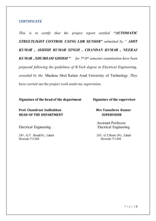 P a g e | 1
CERTIFICATE
This is to certify that the project report entitled “AUTOMATIC
STREETLIGHT CONTROL USING LDR SENSOR” submitted by “ AMIT
KUMAR , ASHISH KUMAR SINGH , CHANDAN KUMAR , NEERAJ
KUMAR , SHUBHAM GHOSH ” for 7th/8th semester examination have been
prepared following the guidelines of B.Tech degree in Electrical Engineering,
awarded by the Maulana Abul Kalam Azad University of Technology. They
have carried out the project work undermy supervision.
Signature of the head of the department Signature of the supervisor
Prof. Chandrani Sadhukhan Mrs Tanushree Kumar
HEAD OF THE DEPARTMENT SUPERVISOR
Assistant Professor
Electrical Engineering Electrical Engineering
243 , G.T . Road(N) , Liluah 243 , G.T.Road (N) , Liluah
Howrah-711204 Howrah-711204
 