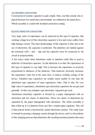 P a g e | 19
A) CERAMIC CAPACITOR
Construction of ceramic capacitor is quite simple. Here, one thin ceramic disc is
placed between two metal discs and terminals are soldered to the metal discs.
Whole assembly is coated with insulated protection coating.
B) ELECTROLYTE CAPACITOR
Very large value of capacitance can be achieved by this type of capacitor. But
working voltage level of this electrolyte capacitor is low and it also suffers from
high leakage current. The main disadvantage of this capacitor is that, due to the
use of electrolyte, the capacitor is polarized. The polarities are marked against
the terminals with + and – sign and the capacitor must be connected to the
circuit in properpolarity.
A few micro meter thick aluminium oxide or tantalum oxide film is used as
dielectric of electrolyte capacitor. As this dielectric is so thin, the capacitance of
this type of capacitor is very high. This is because; the capacitance is inversely
proportional to thickness of the dielectric. Thin dielectric obviously increases
the capacitance value but at the same time, it reduces working voltage of the
device. Tantalum type capacitors are usually much smaller in size than the
aluminium type capacitors of same capacitance value. That is why, for very
high value of capacitance, aluminium type electrolyte capacitors do not get used
generally. In that case, tantalum type electrolyte capacitors get used.
Aluminium electrolyte capacitor is formed by a paper impregnated with an
electrolyte and two sheets of aluminium. These two sheets of aluminium are
separated by the paper impregnated with electrolyte. The whole assembly is
then rolled up in a cylindrical form, just like a simple paper capacitor. This roll
is then placed inside a hermetically sealed aluminium canister. The oxide layer
is formed by passing a charging current through the device, and it is the polarity
of this charging process that determines the resulting terminal polarity that must
 