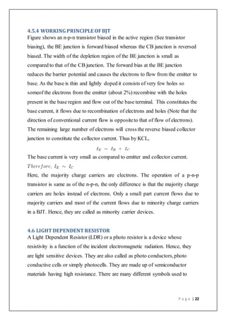 P a g e | 22
4.5.4 WORKINGPRINCIPLE OFBJT
Figure shows an n-p-n transistor biased in the active region (See transistor
biasing), the BE junction is forward biased whereas the CB junction is reversed
biased. The width of the depletion region of the BE junction is small as
compared to that of the CB junction. The forward bias at the BE junction
reduces the barrier potential and causes the electrons to flow from the emitter to
base. As the base is thin and lightly doped it consists of very few holes so
someof the electrons from the emitter (about 2%) recombine with the holes
present in the base region and flow out of the base terminal. This constitutes the
base current, it flows due to recombination of electrons and holes (Note that the
direction of conventional current flow is oppositeto that of flow of electrons).
The remaining large number of electrons will cross the reverse biased collector
junction to constitute the collector current. Thus by KCL,
The base current is very small as compared to emitter and collector current.
Here, the majority charge carriers are electrons. The operation of a p-n-p
transistor is same as of the n-p-n, the only difference is that the majority charge
carriers are holes instead of electrons. Only a small part current flows due to
majority carriers and most of the current flows due to minority charge carriers
in a BJT. Hence, they are called as minority carrier devices.
4.6 LIGHT DEPENDENT RESISTOR
A Light Dependent Resistor (LDR) or a photo resistor is a device whose
resistivity is a function of the incident electromagnetic radiation. Hence, they
are light sensitive devices. They are also called as photo conductors,photo
conductive cells or simply photocells. They are made up of semiconductor
materials having high resistance. There are many different symbols used to
 