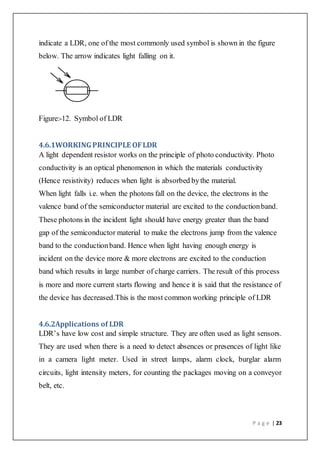 P a g e | 23
indicate a LDR, one of the most commonly used symbol is shown in the figure
below. The arrow indicates light falling on it.
Figure:-12. Symbol of LDR
4.6.1WORKINGPRINCIPLE OFLDR
A light dependent resistor works on the principle of photo conductivity. Photo
conductivity is an optical phenomenon in which the materials conductivity
(Hence resistivity) reduces when light is absorbed bythe material.
When light falls i.e. when the photons fall on the device, the electrons in the
valence band of the semiconductor material are excited to the conductionband.
These photons in the incident light should have energy greater than the band
gap of the semiconductor material to make the electrons jump from the valence
band to the conductionband. Hence when light having enough energy is
incident on the device more & more electrons are excited to the conduction
band which results in large number of charge carriers. The result of this process
is more and more current starts flowing and hence it is said that the resistance of
the device has decreased.This is the most common working principle of LDR
4.6.2Applications of LDR
LDR’s have low cost and simple structure. They are often used as light sensors.
They are used when there is a need to detect absences or presences of light like
in a camera light meter. Used in street lamps, alarm clock, burglar alarm
circuits, light intensity meters, for counting the packages moving on a conveyor
belt, etc.
 