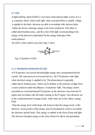 P a g e | 24
4.7 LED
A light-emitting diode (LED) is a two-lead semiconductor light source. It is a
p–njunction diode, which emits light when activated.When a suitable voltage
is applied to the leads, electrons are able to recombine with electron holes
within the device, releasing energy in the form of photons. This effect is
called electroluminescence, and the color of the light (corresponding to the
energy of the photon) is determined by the energy band gap of the
semiconductor.
An LED is often small in area (less than 1 mm2) .
Fig:-13.Symbol of LED
4.7.1 WORKINGPRINCIPLE OFLED
A P-N junction can convert absorbed light energy into a proportional electric
current. The same process is reversed here (i.e. the P-N junction emits light
when electrical energy is applied to it). This phenomenon is generally
called electro luminescence, which can be defined as the emission of light from
a semi-conductor under the influence of anelectric field. The charge carriers
recombine in a forward-biased P-N junction as the electrons cross from the N-
region and recombine with the holes existing in the P-region. Free electrons are
in the conductionband of energy levels, while holes are in the valence energy
band.
Thus the energy level of the holes will be lesser than the energy levels of the
electrons. Some portion of the energy must be dissipated in order to recombine
the electrons and the holes. This energy is emitted in the form of heat and light.
The electrons dissipate energy in the form of heat for silicon and germanium
 