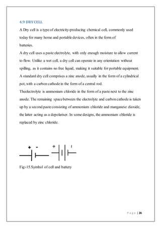 P a g e | 26
4.9 DRYCELL
A Dry cell is a type of electricity-producing chemical cell, commonly used
today for many home and portable devices, often in the form of
batteries.
A dry cell uses a paste electrolyte, with only enough moisture to allow current
to flow. Unlike a wet cell, a dry cell can operate in any orientation without
spilling, as it contains no free liquid, making it suitable for portable equipment.
A standard dry cell comprises a zinc anode, usually in the form of a cylindrical
pot, with a carbon cathodein the form of a central rod.
Theelectrolyte is ammonium chloride in the form of a paste next to the zinc
anode. The remaining spacebetween the electrolyte and carboncathode is taken
up by a second pasteconsisting of ammonium chloride and manganese dioxide,
the latter acting as a depolariser. In some designs, the ammonium chloride is
replaced by zinc chloride.
Fig:-15.Symbol of cell and battery
 