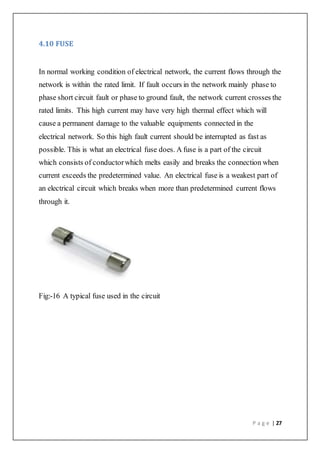 P a g e | 27
4.10 FUSE
In normal working condition of electrical network, the current flows through the
network is within the rated limit. If fault occurs in the network mainly phase to
phase short circuit fault or phase to ground fault, the network current crosses the
rated limits. This high current may have very high thermal effect which will
cause a permanent damage to the valuable equipments connected in the
electrical network. So this high fault current should be interrupted as fast as
possible. This is what an electrical fuse does. A fuse is a part of the circuit
which consists of conductorwhich melts easily and breaks the connection when
current exceeds the predetermined value. An electrical fuse is a weakest part of
an electrical circuit which breaks when more than predetermined current flows
through it.
Fig:-16 A typical fuse used in the circuit
 