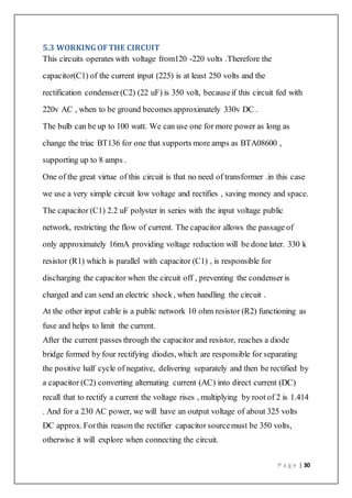 P a g e | 30
5.3 WORKINGOFTHE CIRCUIT
This circuits operates with voltage from120 -220 volts .Therefore the
capacitor(C1) of the current input (225) is at least 250 volts and the
rectification condenser(C2) (22 uF) is 350 volt, becauseif this circuit fed with
220v AC , when to be ground becomes approximately 330v DC .
The bulb can be up to 100 watt. We can use one for more power as long as
change the triac BT136 for one that supports more amps as BTA08600 ,
supporting up to 8 amps .
One of the great virtue of this circuit is that no need of transformer .in this case
we use a very simple circuit low voltage and rectifies , saving money and space.
The capacitor (C1) 2.2 uF polyster in series with the input voltage public
network, restricting the flow of current. The capacitor allows the passage of
only approximately 16mA providing voltage reduction will be done later. 330 k
resistor (R1) which is parallel with capacitor (C1) , is responsible for
discharging the capacitor when the circuit off , preventing the condenser is
charged and can send an electric shock, when handling the circuit .
At the other input cable is a public network 10 ohm resistor (R2) functioning as
fuse and helps to limit the current.
After the current passes through the capacitor and resistor, reaches a diode
bridge formed by four rectifying diodes, which are responsible for separating
the positive half cycle of negative, delivering separately and then be rectified by
a capacitor (C2) converting alternating current (AC) into direct current (DC)
recall that to rectify a current the voltage rises , multiplying by root of 2 is 1.414
. And for a 230 AC power, we will have an output voltage of about 325 volts
DC approx. Forthis reason the rectifier capacitor sourcemust be 350 volts,
otherwise it will explore when connecting the circuit.
 