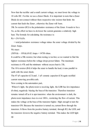 P a g e | 31
Now that the rectifier and a small current voltage, we must lower the voltage to
10 volts DC. Forthis we use a Zenor Diode. It is important to note that a Zener
Diode do not connect without there respective wire resistor that limits the
current that feeds the Zener , otherwise the Zener will burn.
39k 5w resistor (R3) is the polarization resistance of the Zener. It needs to be a
5w, as the effort we have to do lower the current generates a relatively high
heat. The formula for calculating the resistance is:
Rz = (Vt-Vz)/Iz.
= total polarization resistance voltage minus the zener voltage divided by the
Zener Amps.
We must:
(305Vdc – 10Vdc)/0.02 Amps = 14750 ohms.
It could be a 50k resistor, but when testing is too hot, so we wanted to find the
highest resistance before the voltage drops power failure. The maximum
resistance is 47k and the minimum without excess heat is 33k.
The 10 k resistor (R4) it helps the zener to handle the load, it runs parallel to
earth with the zener diode.
The 47 uF capacitor (C3) and . 1 uF ceramic capacitor (C4) again rectified
current removing possible curls.
Now coming to the automation part,
When it’s light, the photo resist is receiving light, the LDR has low impedance
(0 ohm), negatively biasing the baseof the transistor. Therefore transistor
remains turned off as it is npn transistor. when the environment is dark, the
photo resist impedance rises to over 100 k , restricting the flow of current. This
makes the voltage at the base of the transistor higher. High enough to turn the
transistor ON. Because the transistor is turned on, current flows through the
transistor. It flows from the positive battery terminal, through R5, the LED, and
the transistor down to the negative battery terminal. This makes the LED light
up.
 