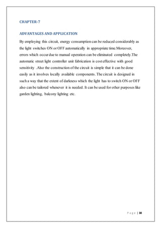 P a g e | 38
CHAPTER-7
ADVANTAGES AND APPLICATION
By employing this circuit, energy consumption can be reduced considerably as
the light switches ON or OFF automatically in appropriate time.Moreover,
errors which occurdue to manual operation can be eliminated completely.The
automatic street light controller unit fabrication is costeffective with good
sensitivity .Also the construction of the circuit is simple that it can be done
easily as it involves locally available components. The circuit is designed in
such a way that the extent of darkness which the light has to switch ON or OFF
also can be tailored whenever it is needed. It can be used for other purposes like
garden lighting, balcony lighting etc.
 