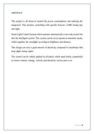 P a g e | 3
ABSTRACT
This project is all about to control the power consumptions and reducing the
manpower. This includes controlling with specific Sensors ( LDR) during day
and night.
Street Light Control System which operates automatically is not only easiest but
also the intelligent system. This system can be set to operate in automatic mode,
which regulates the streetlight according to brightness and dimness.
This design can save a great amount of electricity compared to streetlamps that
keep alight during nights.
The system can be widely applied in all places which need timely controlsuch
as streets, stations, mining, schools, and electricity sectors and so on.
 