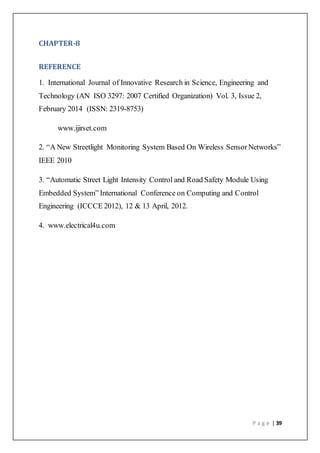 P a g e | 39
CHAPTER-8
REFERENCE
1. International Journal of Innovative Research in Science, Engineering and
Technology (AN ISO 3297: 2007 Certified Organization) Vol. 3, Issue 2,
February 2014 (ISSN: 2319-8753)
www.ijirset.com
2. “A New Streetlight Monitoring System Based On Wireless SensorNetworks”
IEEE 2010
3. “Automatic Street Light Intensity Control and Road Safety Module Using
Embedded System” International Conference on Computing and Control
Engineering (ICCCE 2012), 12 & 13 April, 2012.
4. www.electrical4u.com
 