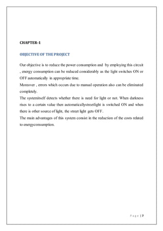 P a g e | 7
CHAPTER-1
OBJECTIVE OF THE PROJECT
Our objective is to reduce the power consumption and by employing this circuit
, energy consumption can be reduced considerably as the light switches ON or
OFF automatically in appropriate time.
Moreover , errors which occurs due to manual operation also can be eliminated
completely.
The systemitself detects whether there is need for light or not. When darkness
rises to a certain value then automaticallystreetlight is switched ON and when
there is other source of light, the street light gets OFF.
The main advantages of this system consist in the reduction of the costs related
to energyconsumption.
 