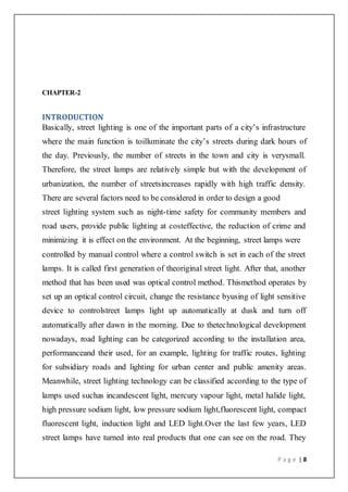 P a g e | 8
CHAPTER-2
INTRODUCTION
Basically, street lighting is one of the important parts of a city’s infrastructure
where the main function is toilluminate the city’s streets during dark hours of
the day. Previously, the number of streets in the town and city is verysmall.
Therefore, the street lamps are relatively simple but with the development of
urbanization, the number of streetsincreases rapidly with high traffic density.
There are several factors need to be considered in order to design a good
street lighting system such as night-time safety for community members and
road users, provide public lighting at costeffective, the reduction of crime and
minimizing it is effect on the environment. At the beginning, street lamps were
controlled by manual control where a control switch is set in each of the street
lamps. It is called first generation of theoriginal street light. After that, another
method that has been used was optical control method. Thismethod operates by
set up an optical control circuit, change the resistance byusing of light sensitive
device to controlstreet lamps light up automatically at dusk and turn off
automatically after dawn in the morning. Due to thetechnological development
nowadays, road lighting can be categorized according to the installation area,
performanceand their used, for an example, lighting for traffic routes, lighting
for subsidiary roads and lighting for urban center and public amenity areas.
Meanwhile, street lighting technology can be classified according to the type of
lamps used suchas incandescent light, mercury vapour light, metal halide light,
high pressure sodium light, low pressure sodium light,fluorescent light, compact
fluorescent light, induction light and LED light.Over the last few years, LED
street lamps have turned into real products that one can see on the road. They
 