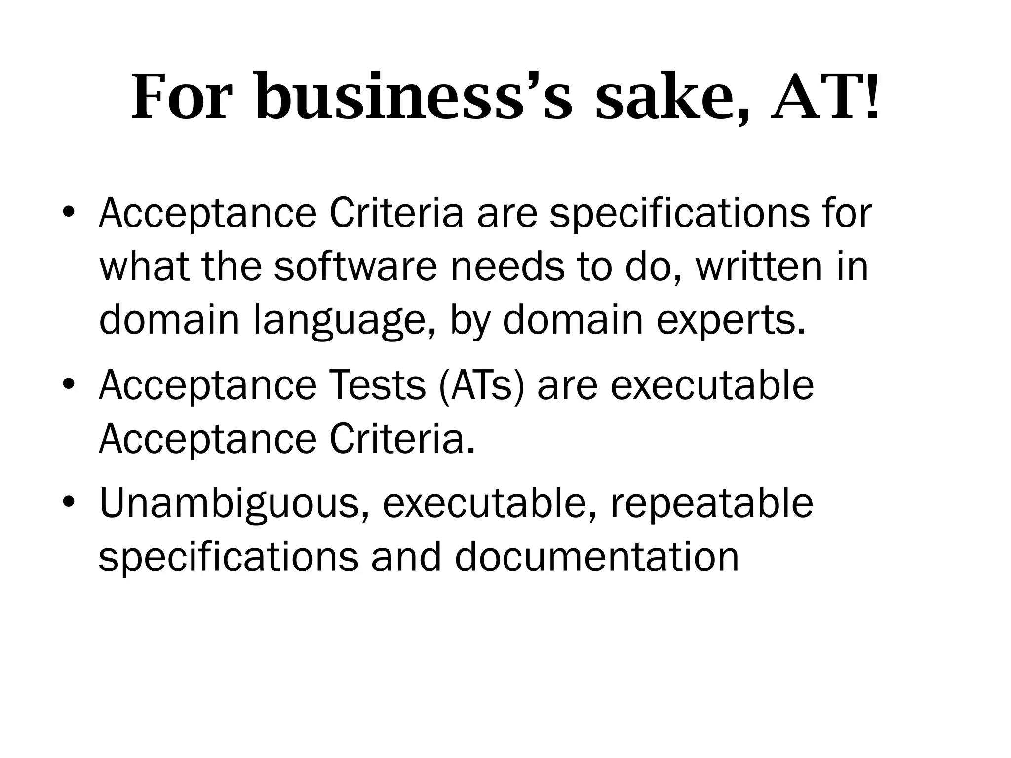 For business’s sake, AT!
•  Acceptance Criteria are specifications for
   what the software needs to do, written in
   domain language, by domain experts.
•  Acceptance Tests (ATs) are executable
   Acceptance Criteria.
•  Unambiguous, executable, repeatable
   specifications and documentation
 