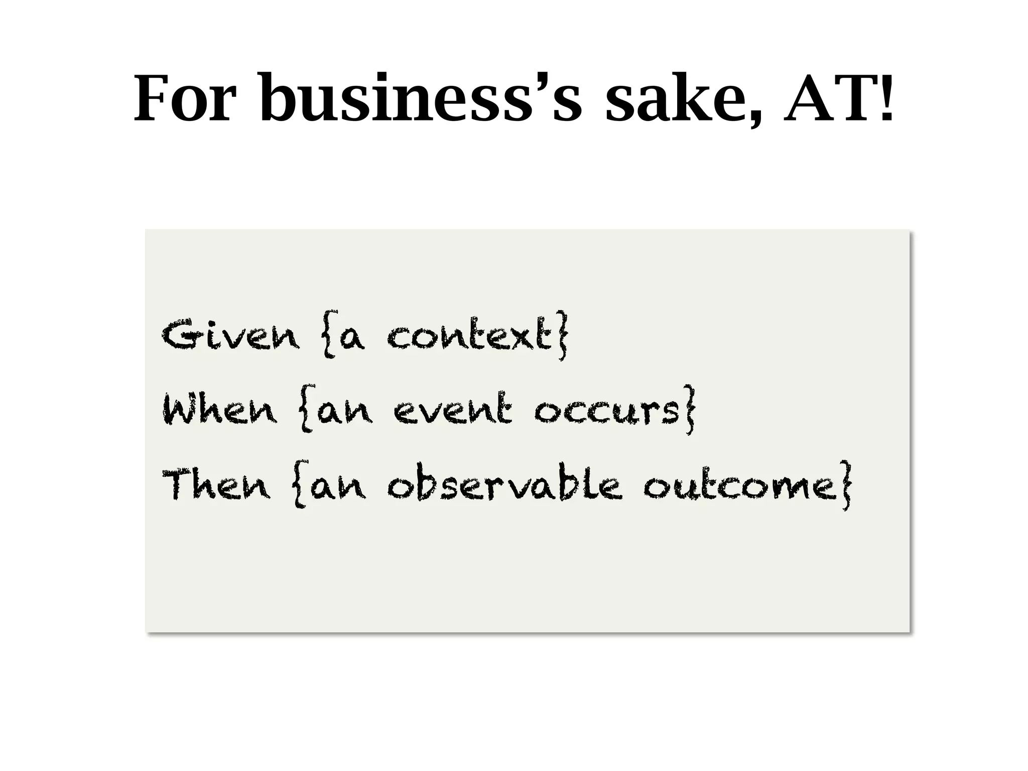 For business’s sake, AT!


Given {a context}
When {an event occurs}
Then {an observable outcome}
 