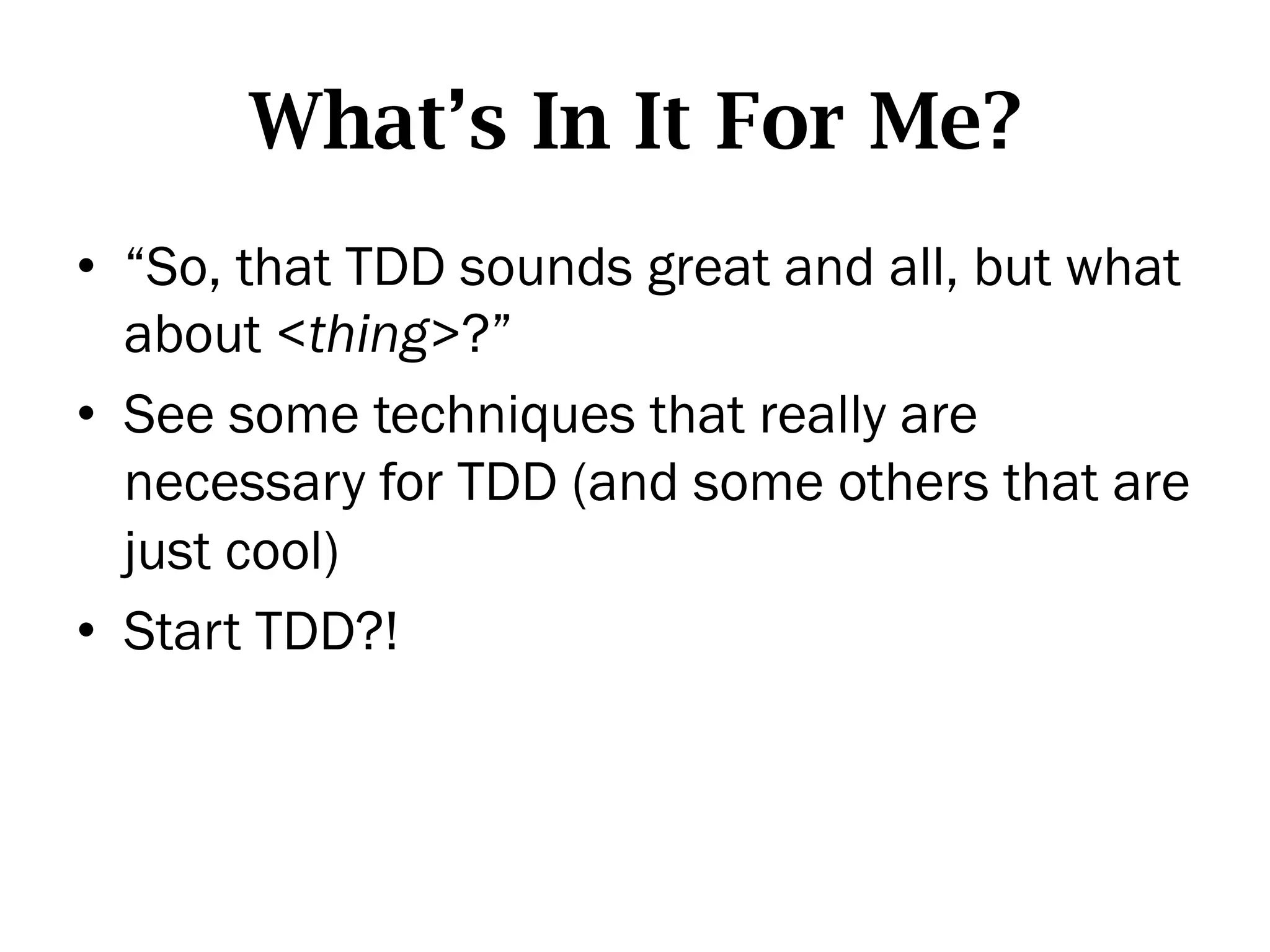 What’s In It For Me?
•  “So, that TDD sounds great and all, but what
   about <thing>?”
•  See some techniques that really are
   necessary for TDD (and some others that are
   just cool)
•  Start TDD?!
 