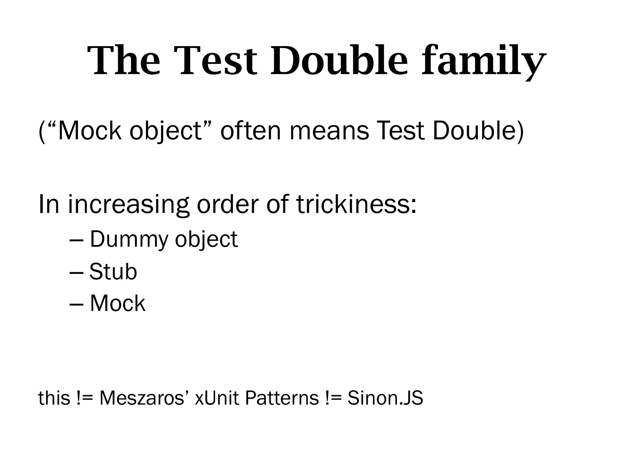 The Test Double family
(“Mock object” often means Test Double)

In increasing order of trickiness:
   –  Dummy object
   –  Stub
   –  Mock


this != Meszaros’ xUnit Patterns != Sinon.JS
 