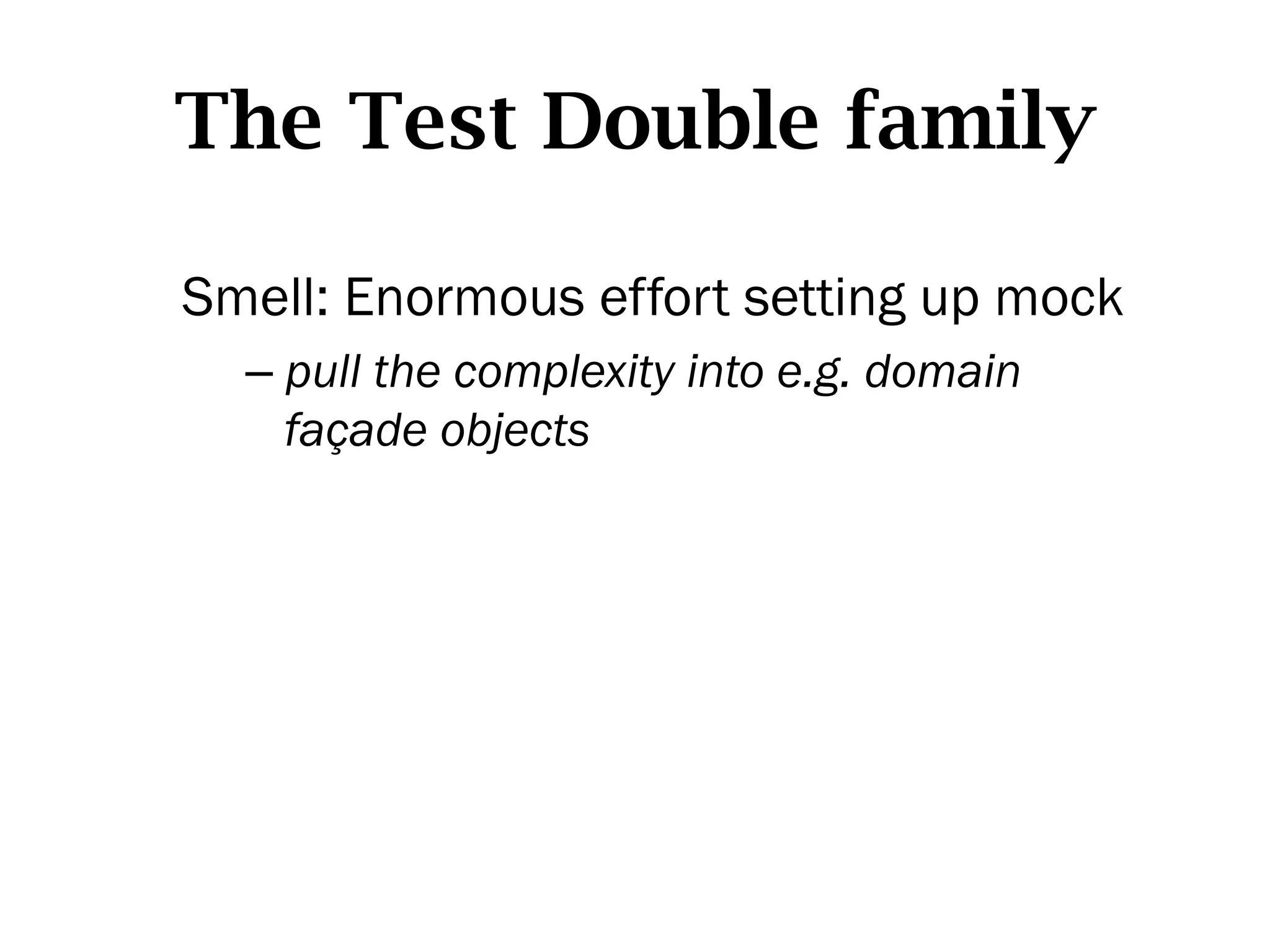 The Test Double family

Smell: Enormous effort setting up mock
  –  pull the complexity into e.g. domain
     façade objects
 