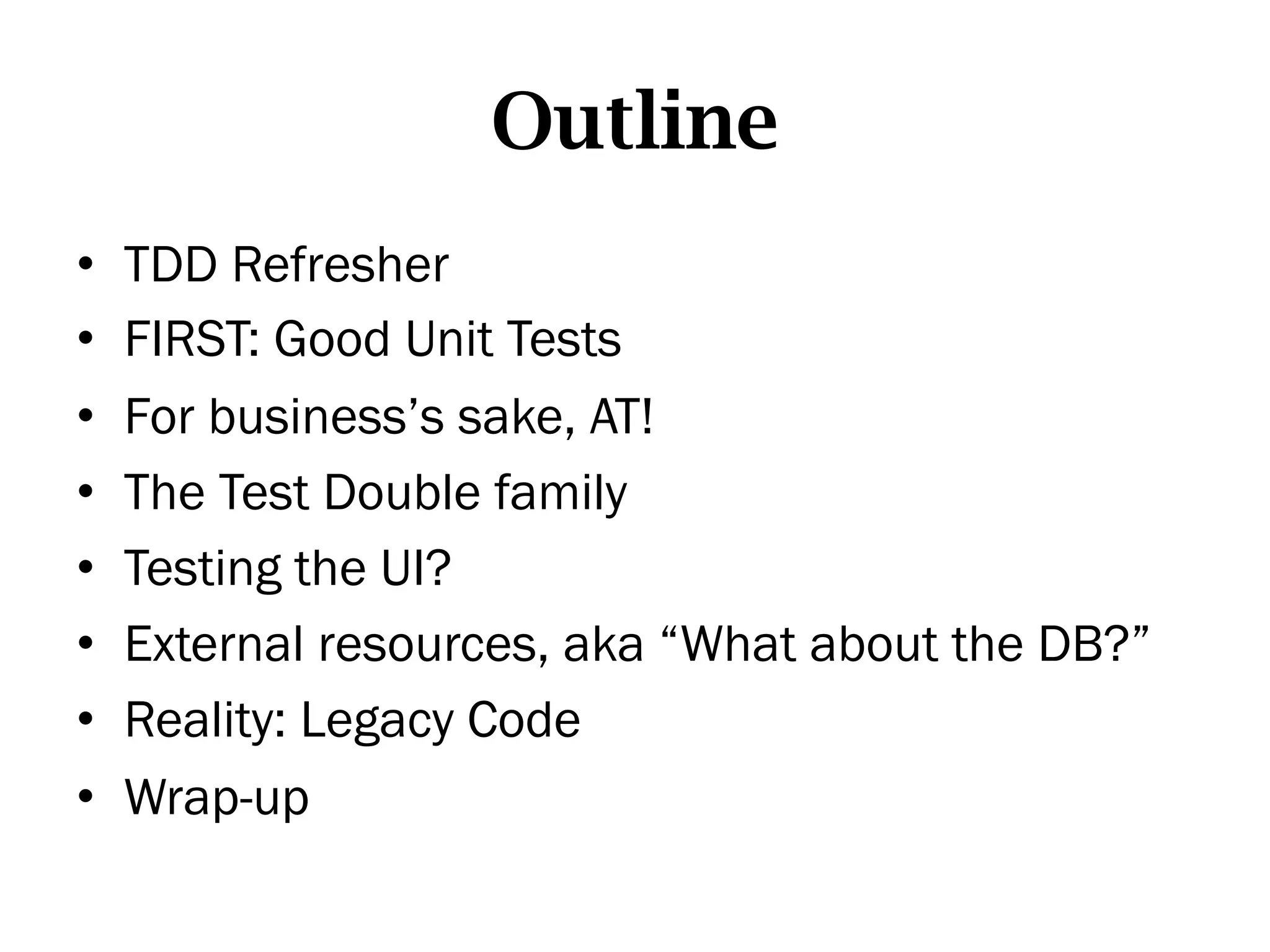 Outline
•    TDD Refresher
•    FIRST: Good Unit Tests
•    For business’s sake, AT!
•    The Test Double family
•    Testing the UI?
•    External resources, aka “What about the DB?”
•    Reality: Legacy Code
•    Wrap-up
 