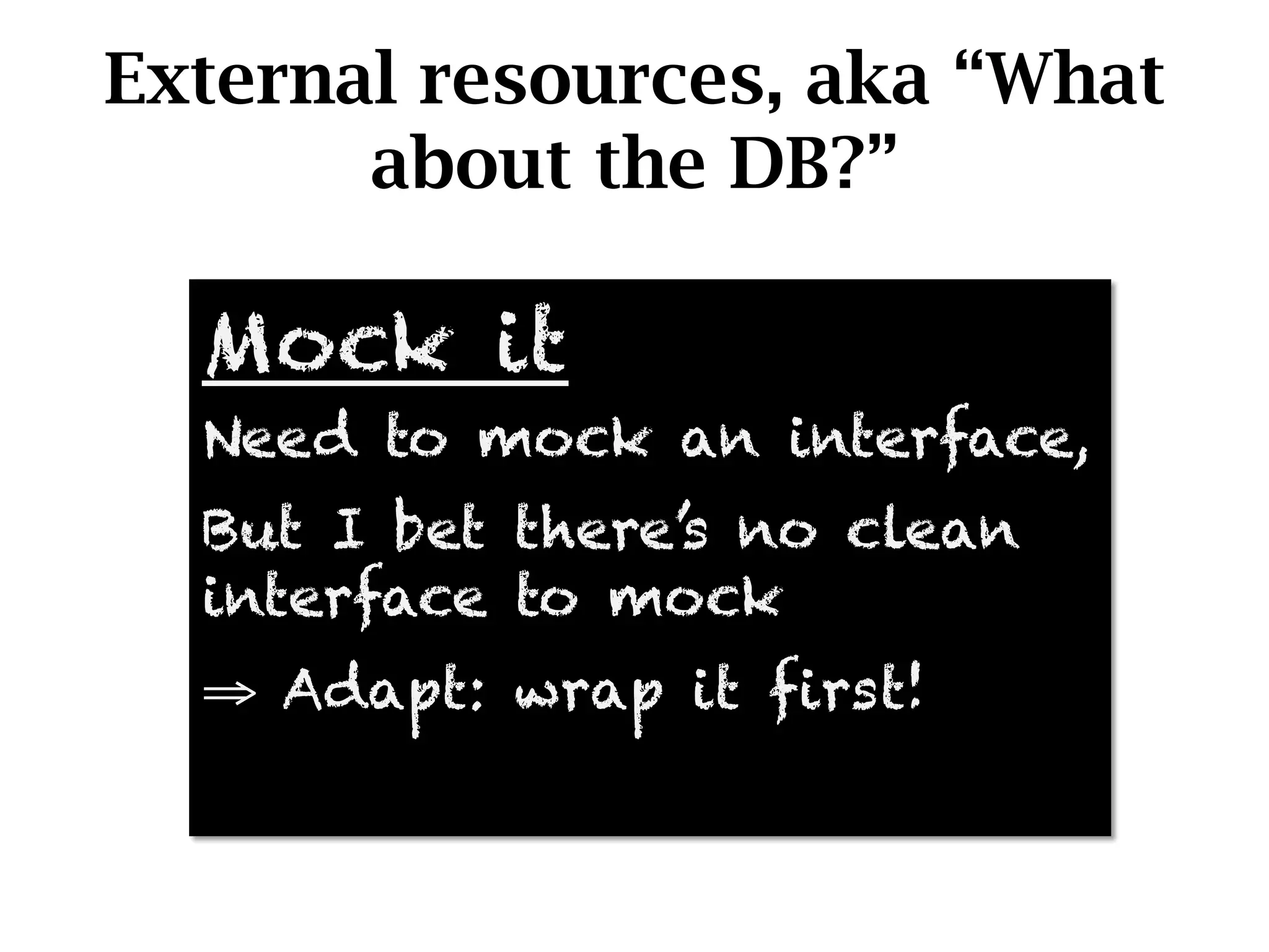 External resources, aka “What
       about the DB?”

  Mock it
  Need to mock an interface,
  But I bet there’s no clean
  interface to mock
  ⇒  Adapt: wrap it first!
 