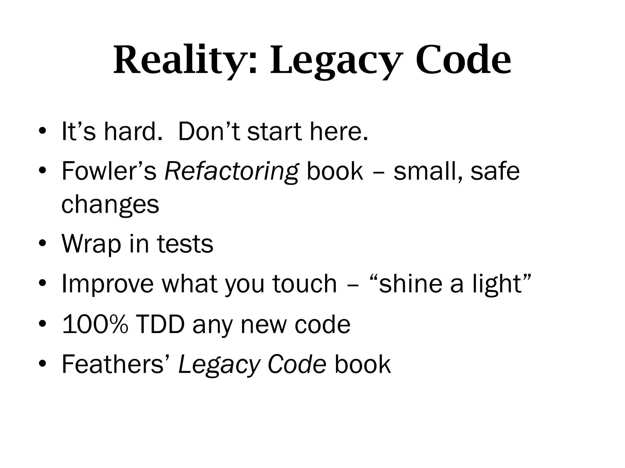 Reality: Legacy Code
•  It’s hard. Don’t start here.
•  Fowler’s Refactoring book – small, safe
   changes
•  Wrap in tests
•  Improve what you touch – “shine a light”
•  100% TDD any new code
•  Feathers’ Legacy Code book
 
