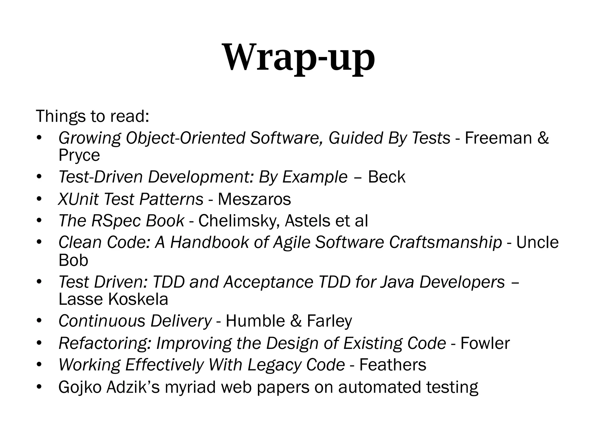 Wrap-up
Things to read:
•  Growing Object-Oriented Software, Guided By Tests - Freeman &
   Pryce
•  Test-Driven Development: By Example – Beck
•  XUnit Test Patterns - Meszaros
•  The RSpec Book - Chelimsky, Astels et al
•  Clean Code: A Handbook of Agile Software Craftsmanship - Uncle
   Bob
•  Test Driven: TDD and Acceptance TDD for Java Developers –
   Lasse Koskela
•  Continuous Delivery - Humble & Farley
•  Refactoring: Improving the Design of Existing Code - Fowler
•  Working Effectively With Legacy Code - Feathers
•  Gojko Adzik’s myriad web papers on automated testing
 