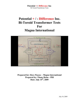 Potential +/- Difference Inc .
             Bi-Toroid Transformer Tests




 Potential + / - Difference Inc.
 Bi-Toroid Transformer Tests
               For
     Magna International




Prepared for: Dave Pascoe – Magna International
        Prepared by: Thane Heins - PDI
              Date: July 15th, 2009




                                            July 18, 2009
 