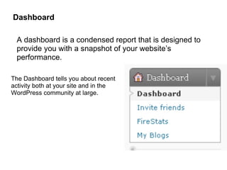 Dashboard

  A dashboard is a condensed report that is designed to
  provide you with a snapshot of your website’s
  performance.

The Dashboard tells you about recent
activity both at your site and in the
WordPress community at large.
 