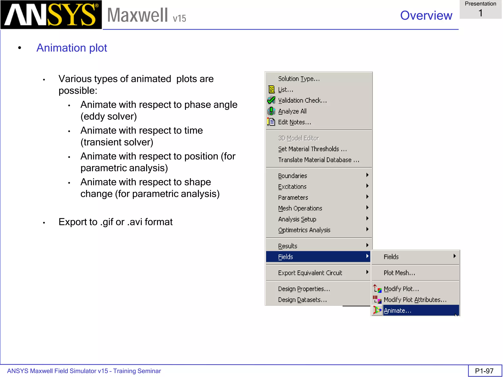 ANSYS Maxwell Field Simulator v15 – Training Seminar P1-97
Overview
Presentation
1
Maxwell v15
• Animation plot
• Various types of animated plots are
possible:
• Animate with respect to phase angle
(eddy solver)
• Animate with respect to time
(transient solver)
• Animate with respect to position (for
parametric analysis)
• Animate with respect to shape
change (for parametric analysis)
• Export to .gif or .avi format
 