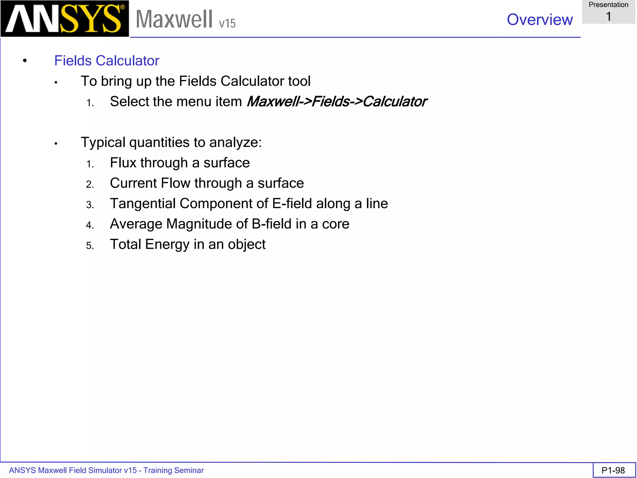 ANSYS Maxwell Field Simulator v15 – Training Seminar P1-98
Overview
Presentation
1
Maxwell v15
• Fields Calculator
• To bring up the Fields Calculator tool
1. Select the menu item Maxwell->Fields->Calculator
• Typical quantities to analyze:
1. Flux through a surface
2. Current Flow through a surface
3. Tangential Component of E-field along a line
4. Average Magnitude of B-field in a core
5. Total Energy in an object
 