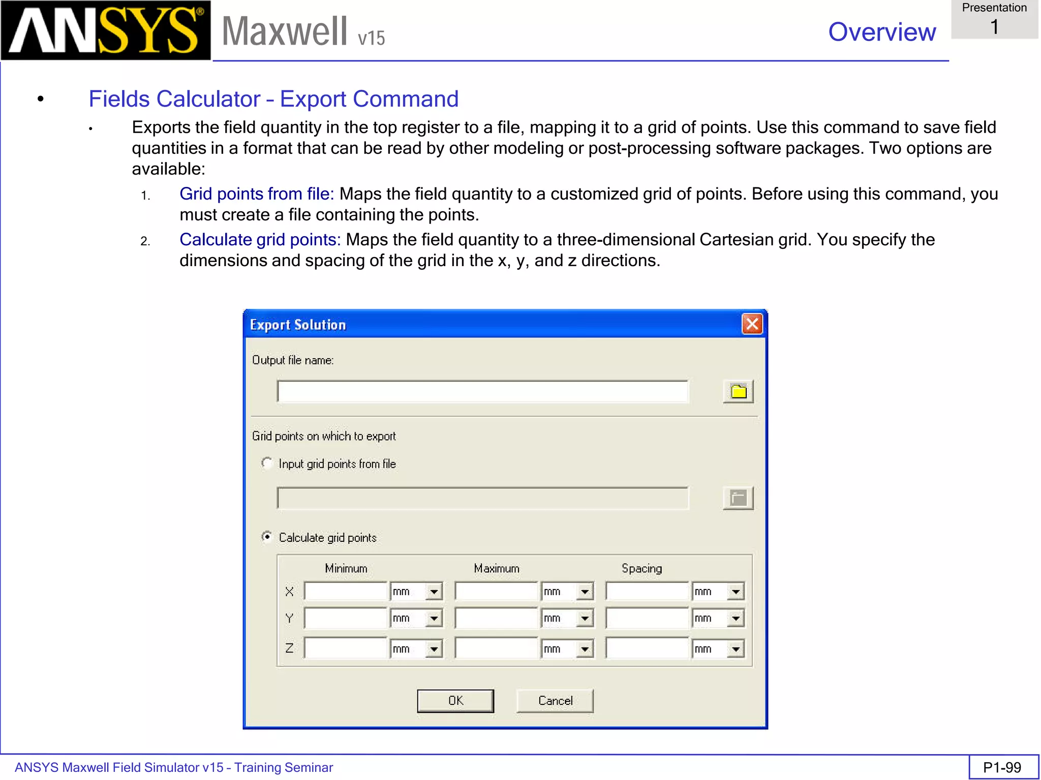 ANSYS Maxwell Field Simulator v15 – Training Seminar P1-99
Overview
Presentation
1
Maxwell v15
• Fields Calculator – Export Command
• Exports the field quantity in the top register to a file, mapping it to a grid of points. Use this command to save field
quantities in a format that can be read by other modeling or post-processing software packages. Two options are
available:
1. Grid points from file: Maps the field quantity to a customized grid of points. Before using this command, you
must create a file containing the points.
2. Calculate grid points: Maps the field quantity to a three-dimensional Cartesian grid. You specify the
dimensions and spacing of the grid in the x, y, and z directions.
 