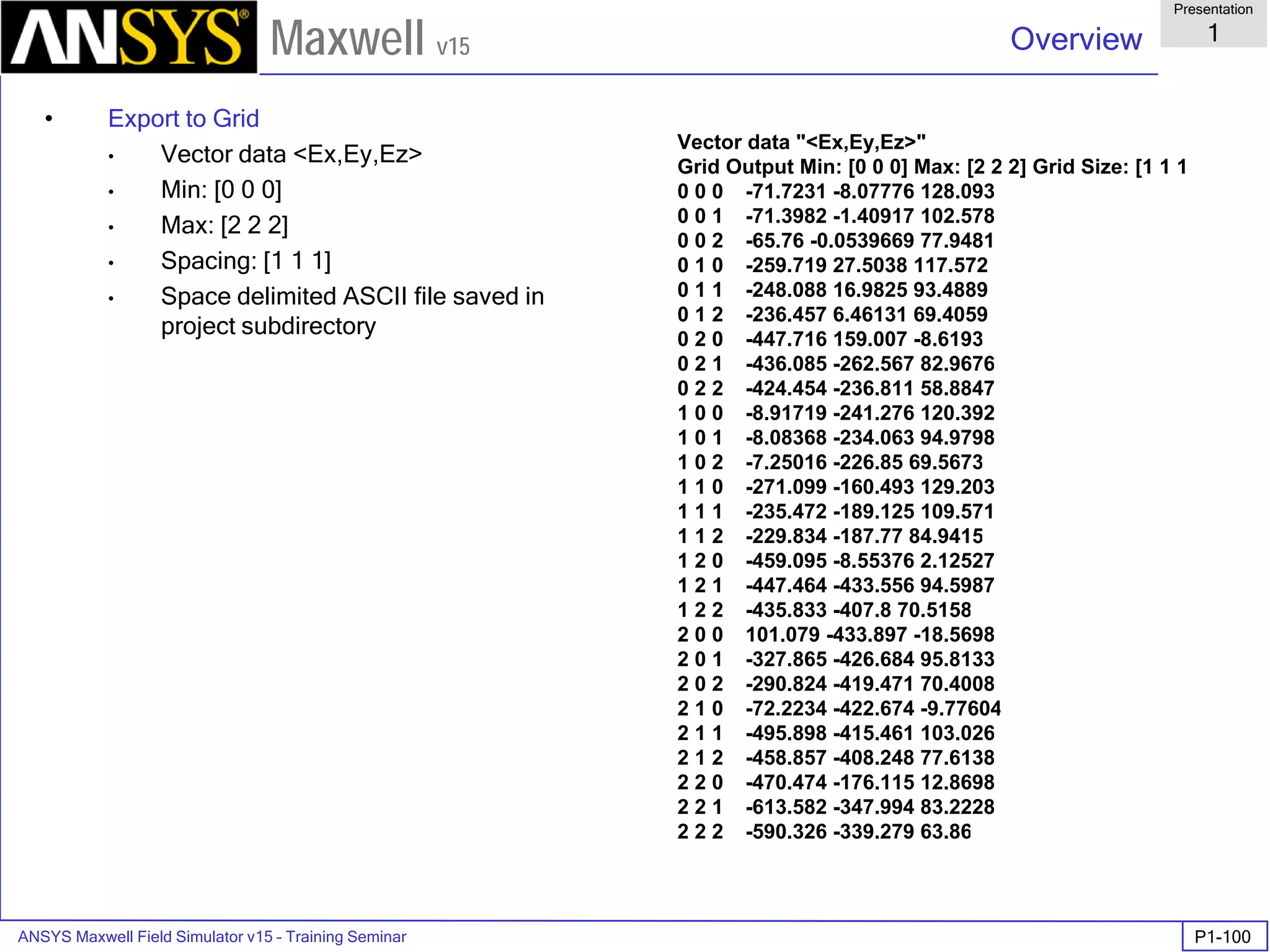 ANSYS Maxwell Field Simulator v15 – Training Seminar P1-100
Overview
Presentation
1
Maxwell v15
• Export to Grid
• Vector data <Ex,Ey,Ez>
• Min: [0 0 0]
• Max: [2 2 2]
• Spacing: [1 1 1]
• Space delimited ASCII file saved in
project subdirectory
Vector data "<Ex,Ey,Ez>"
Grid Output Min: [0 0 0] Max: [2 2 2] Grid Size: [1 1 1
0 0 0 -71.7231 -8.07776 128.093
0 0 1 -71.3982 -1.40917 102.578
0 0 2 -65.76 -0.0539669 77.9481
0 1 0 -259.719 27.5038 117.572
0 1 1 -248.088 16.9825 93.4889
0 1 2 -236.457 6.46131 69.4059
0 2 0 -447.716 159.007 -8.6193
0 2 1 -436.085 -262.567 82.9676
0 2 2 -424.454 -236.811 58.8847
1 0 0 -8.91719 -241.276 120.392
1 0 1 -8.08368 -234.063 94.9798
1 0 2 -7.25016 -226.85 69.5673
1 1 0 -271.099 -160.493 129.203
1 1 1 -235.472 -189.125 109.571
1 1 2 -229.834 -187.77 84.9415
1 2 0 -459.095 -8.55376 2.12527
1 2 1 -447.464 -433.556 94.5987
1 2 2 -435.833 -407.8 70.5158
2 0 0 101.079 -433.897 -18.5698
2 0 1 -327.865 -426.684 95.8133
2 0 2 -290.824 -419.471 70.4008
2 1 0 -72.2234 -422.674 -9.77604
2 1 1 -495.898 -415.461 103.026
2 1 2 -458.857 -408.248 77.6138
2 2 0 -470.474 -176.115 12.8698
2 2 1 -613.582 -347.994 83.2228
2 2 2 -590.326 -339.279 63.86
 