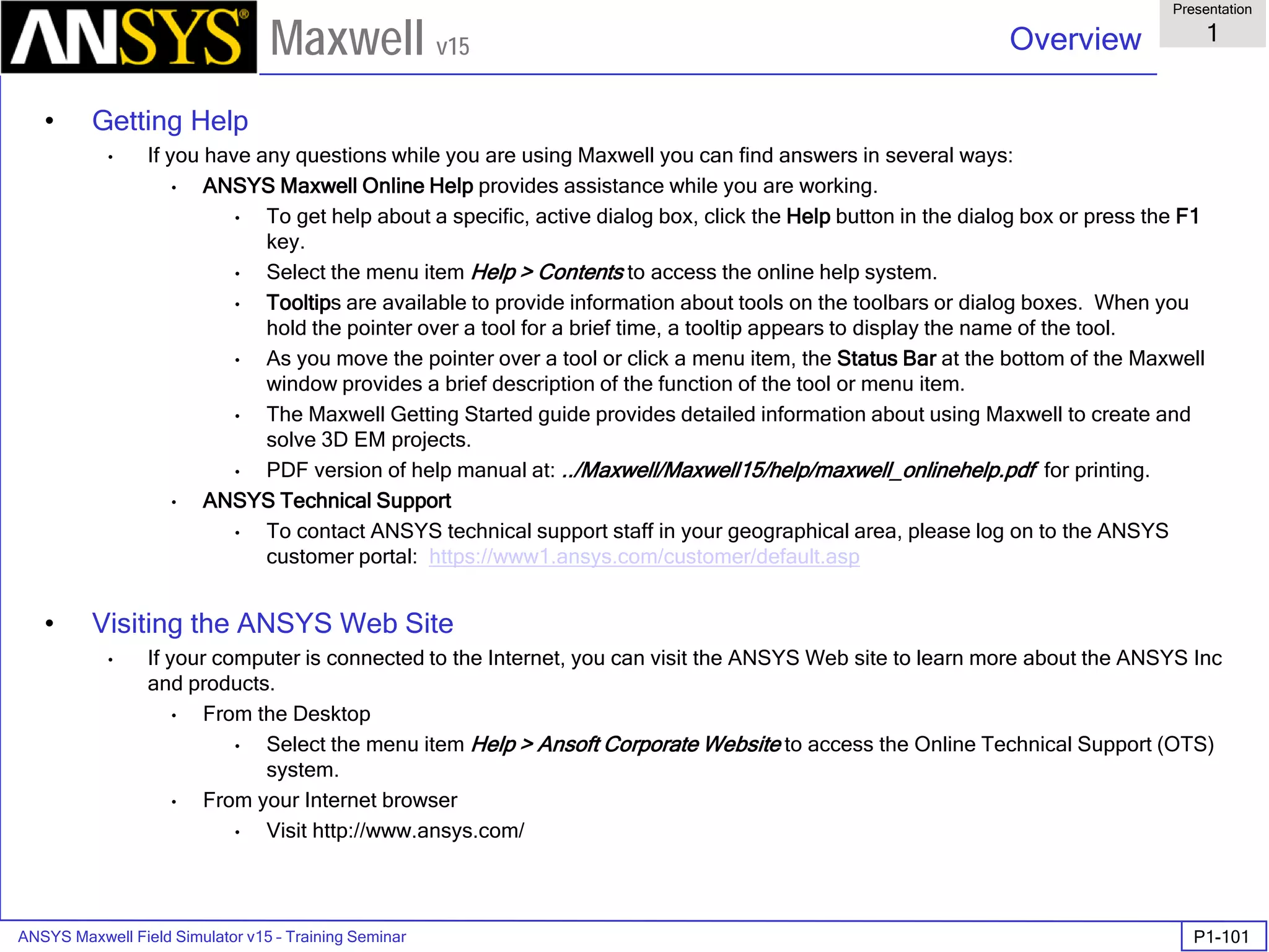 ANSYS Maxwell Field Simulator v15 – Training Seminar P1-101
Overview
Presentation
1
Maxwell v15
• Getting Help
• If you have any questions while you are using Maxwell you can find answers in several ways:
• ANSYS Maxwell Online Help provides assistance while you are working.
• To get help about a specific, active dialog box, click the Help button in the dialog box or press the F1
key.
• Select the menu item Help > Contents to access the online help system.
• Tooltips are available to provide information about tools on the toolbars or dialog boxes. When you
hold the pointer over a tool for a brief time, a tooltip appears to display the name of the tool.
• As you move the pointer over a tool or click a menu item, the Status Bar at the bottom of the Maxwell
window provides a brief description of the function of the tool or menu item.
• The Maxwell Getting Started guide provides detailed information about using Maxwell to create and
solve 3D EM projects.
• PDF version of help manual at: ../Maxwell/Maxwell15/help/maxwell_onlinehelp.pdf for printing.
• ANSYS Technical Support
• To contact ANSYS technical support staff in your geographical area, please log on to the ANSYS
customer portal: https://www1.ansys.com/customer/default.asp
• Visiting the ANSYS Web Site
• If your computer is connected to the Internet, you can visit the ANSYS Web site to learn more about the ANSYS Inc
and products.
• From the Desktop
• Select the menu item Help > Ansoft Corporate Website to access the Online Technical Support (OTS)
system.
• From your Internet browser
• Visit http://www.ansys.com/
 