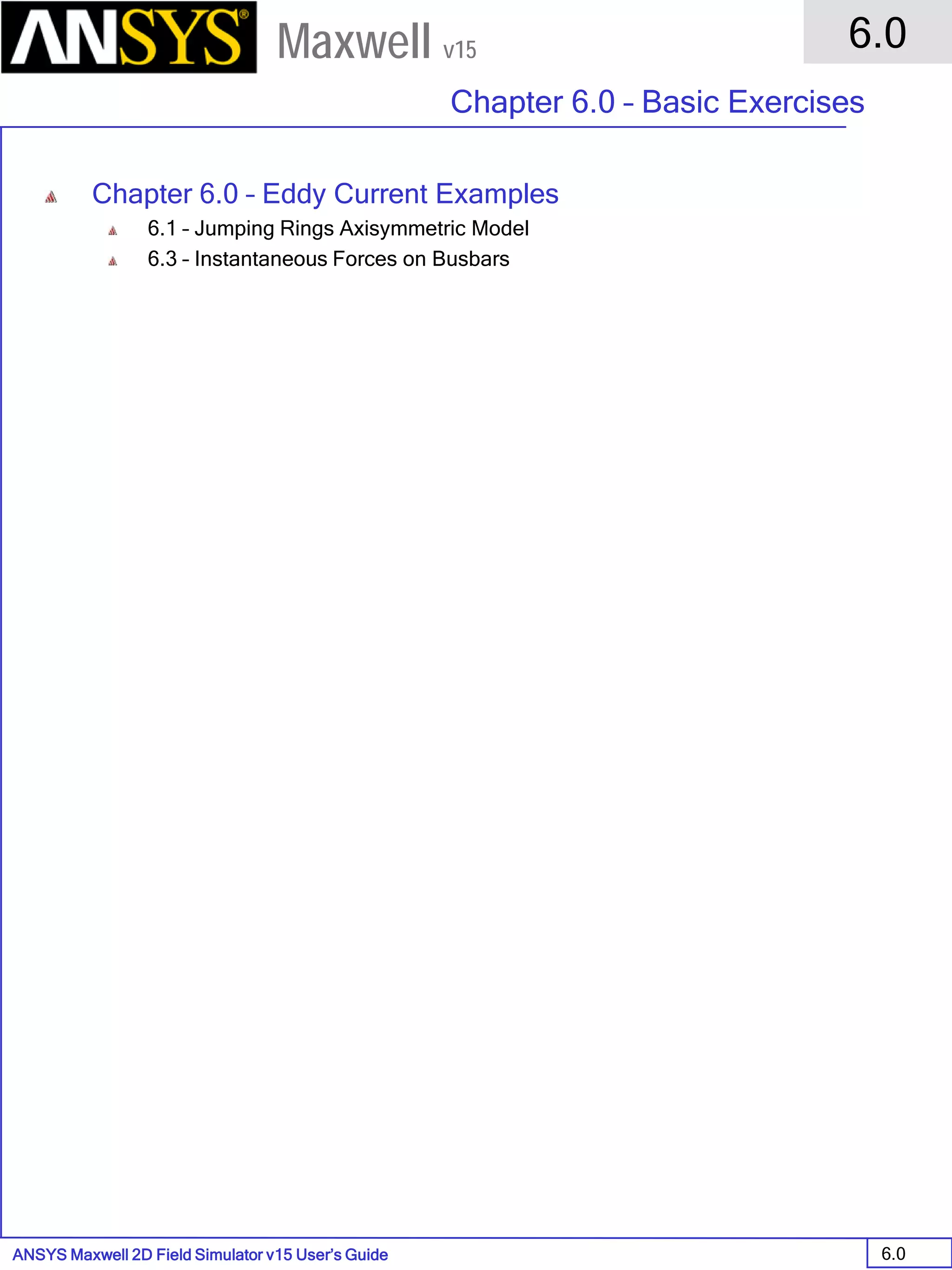 ANSYS Maxwell 2D Field Simulator v15 User’s Guide
6.0
Chapter 6.0 – Basic Exercises
6.0
Maxwell v15
Chapter 6.0 – Eddy Current Examples
6.1 – Jumping Rings Axisymmetric Model
6.3 – Instantaneous Forces on Busbars
 
