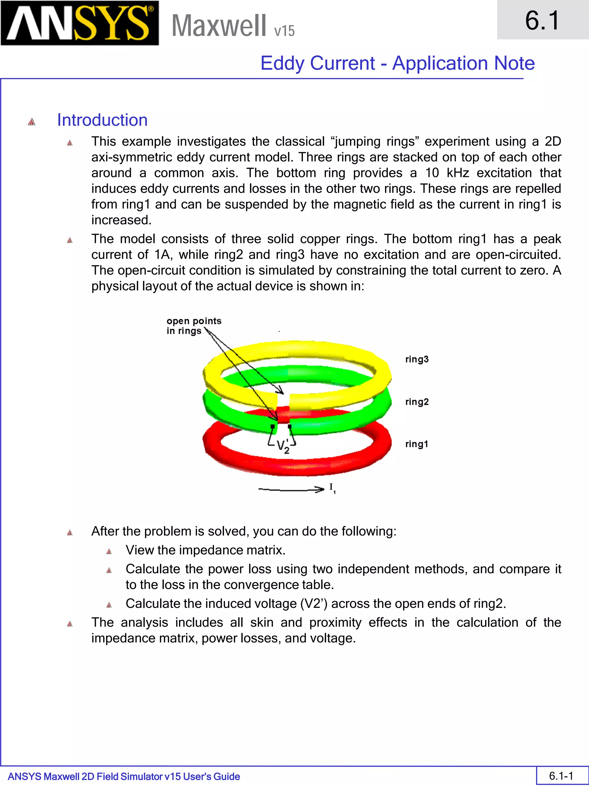 ANSYS Maxwell 2D Field Simulator v15 User’s Guide
6.1
Eddy Current - Application Note
6.1-1
Maxwell v15
Introduction
This example investigates the classical “jumping rings” experiment using a 2D
axi-symmetric eddy current model. Three rings are stacked on top of each other
around a common axis. The bottom ring provides a 10 kHz excitation that
induces eddy currents and losses in the other two rings. These rings are repelled
from ring1 and can be suspended by the magnetic field as the current in ring1 is
increased.
The model consists of three solid copper rings. The bottom ring1 has a peak
current of 1A, while ring2 and ring3 have no excitation and are open-circuited.
The open-circuit condition is simulated by constraining the total current to zero. A
physical layout of the actual device is shown in:
After the problem is solved, you can do the following:
View the impedance matrix.
Calculate the power loss using two independent methods, and compare it
to the loss in the convergence table.
Calculate the induced voltage (V2’) across the open ends of ring2.
The analysis includes all skin and proximity effects in the calculation of the
impedance matrix, power losses, and voltage.
 