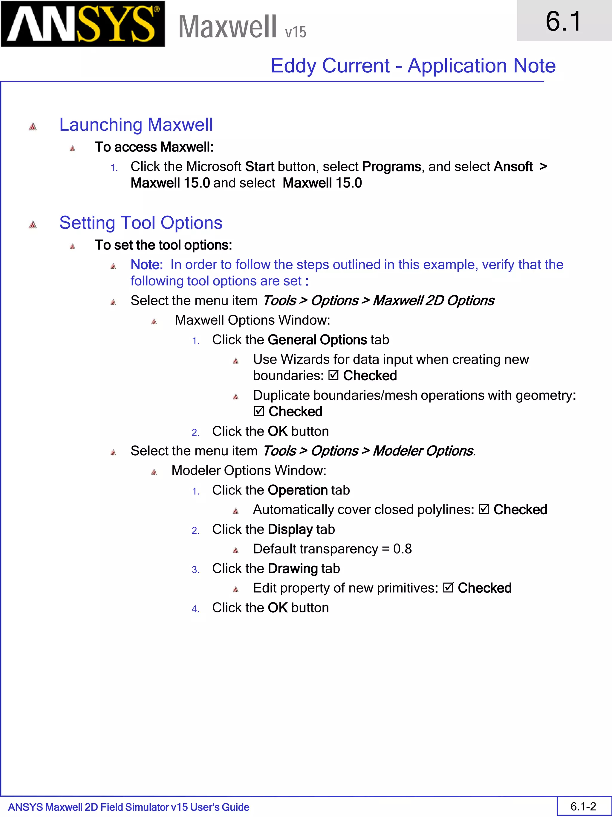 ANSYS Maxwell 2D Field Simulator v15 User’s Guide
6.1
Eddy Current - Application Note
6.1-2
Maxwell v15
Launching Maxwell
To access Maxwell:
1. Click the Microsoft Start button, select Programs, and select Ansoft >
Maxwell 15.0 and select Maxwell 15.0
Setting Tool Options
To set the tool options:
Note: In order to follow the steps outlined in this example, verify that the
following tool options are set :
Select the menu item Tools > Options > Maxwell 2D Options
Maxwell Options Window:
1. Click the General Options tab
Use Wizards for data input when creating new
boundaries:  Checked
Duplicate boundaries/mesh operations with geometry:
 Checked
2. Click the OK button
Select the menu item Tools > Options > Modeler Options.
Modeler Options Window:
1. Click the Operation tab
Automatically cover closed polylines:  Checked
2. Click the Display tab
Default transparency = 0.8
3. Click the Drawing tab
Edit property of new primitives:  Checked
4. Click the OK button
 