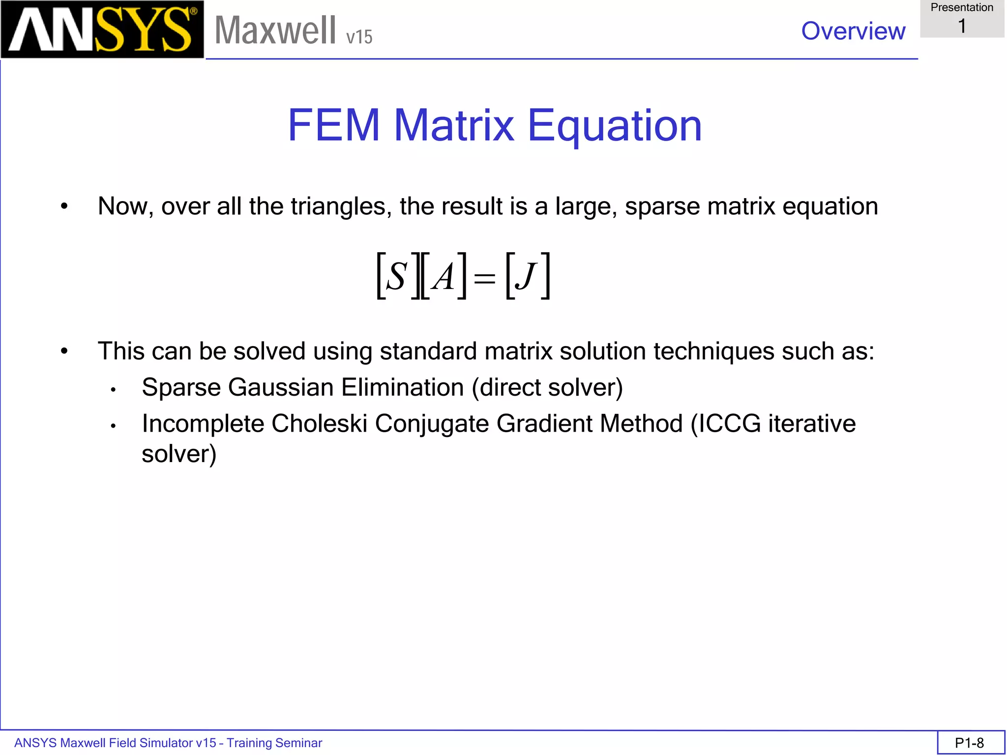 ANSYS Maxwell Field Simulator v15 – Training Seminar P1-8
Overview
Presentation
1
Maxwell v15
FEM Matrix Equation
• Now, over all the triangles, the result is a large, sparse matrix equation
• This can be solved using standard matrix solution techniques such as:
• Sparse Gaussian Elimination (direct solver)
• Incomplete Choleski Conjugate Gradient Method (ICCG iterative
solver)
[ ][ ] [ ]JAS =
 